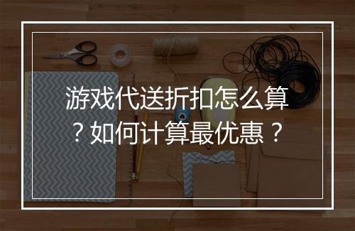 游戏代送折扣怎么算？如何计算最优惠？