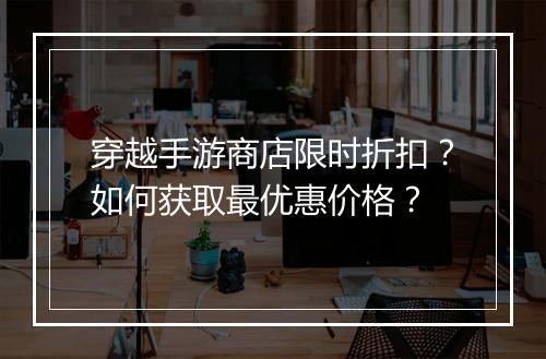 穿越手游商店限时折扣？如何获取最优惠价格？
