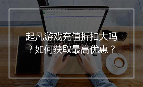起凡游戏充值折扣大吗?如何获取最高优惠?