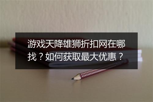 游戏天降雄狮折扣网在哪找？如何获取最大优惠？