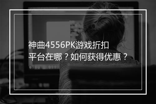 神曲4556PK游戏折扣平台在哪？如何获得优惠？