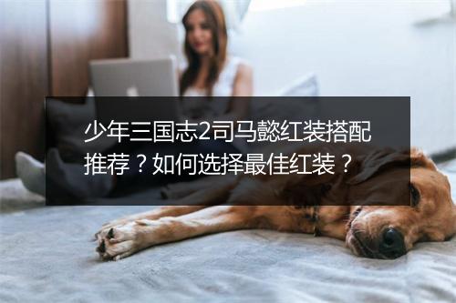 少年三国志2司马懿红装搭配推荐？如何选择最佳红装？