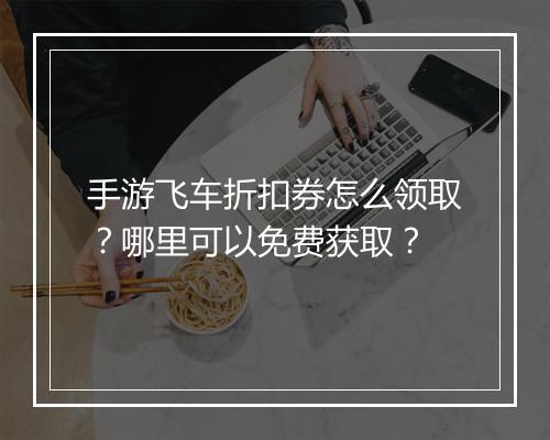 手游飞车折扣券怎么领取?哪里可以免费获取?