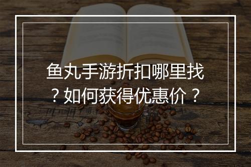 鱼丸手游折扣哪里找?如何获得优惠价?