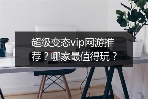 超级变态vip网游推荐?哪家最值得玩?