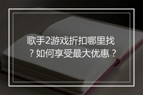 歌手2游戏折扣哪里找？如何享受最大优惠？