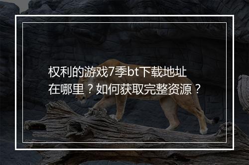 权利的游戏7季bt下载地址在哪里?如何获取完整资源?