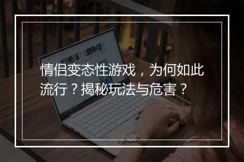 情侣变态性游戏，为何如此流行？揭秘玩法与危害？