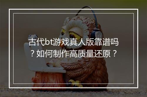 古代bt游戏真人版靠谱吗？如何制作高质量还原？