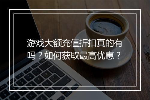 游戏大额充值折扣真的有吗?如何获取最高优惠?