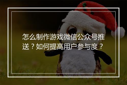 怎么制作游戏微信公众号推送？如何提高用户参与度？