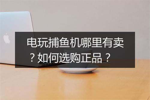 电玩捕鱼机哪里有卖?如何选购正品?