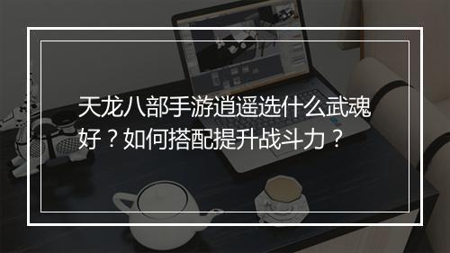 天龙八部手游逍遥选什么武魂好？如何搭配提升战斗力？