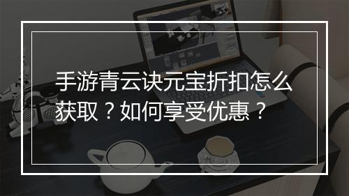 手游青云诀元宝折扣怎么获取？如何享受优惠？