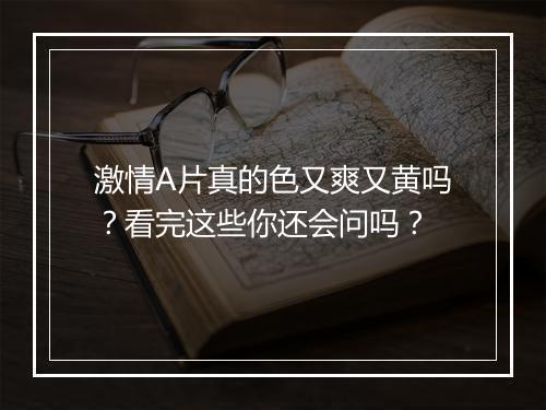 激情A片真的色又爽又黄吗？看完这些你还会问吗？
