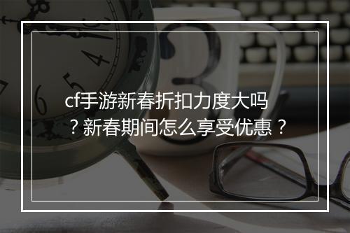cf手游新春折扣力度大吗?新春期间怎么享受优惠?