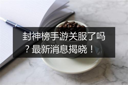 封神榜手游关服了吗？最新消息揭晓！