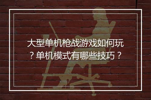 大型单机枪战游戏如何玩?单机模式有哪些技巧?