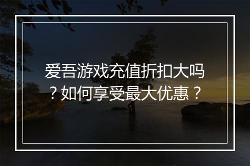 爱吾游戏充值折扣大吗?如何享受最大优惠?