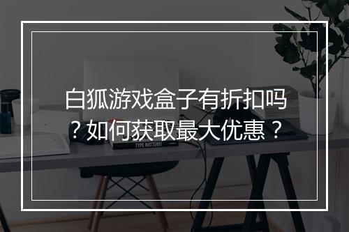 白狐游戏盒子有折扣吗?如何获取最大优惠?