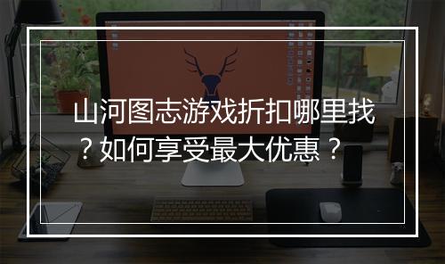 山河图志游戏折扣哪里找?如何享受最大优惠?