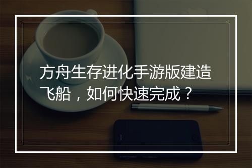方舟生存进化手游版建造飞船，如何快速完成？