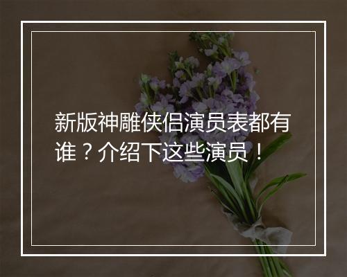 新版神雕侠侣演员表都有谁？介绍下这些演员！