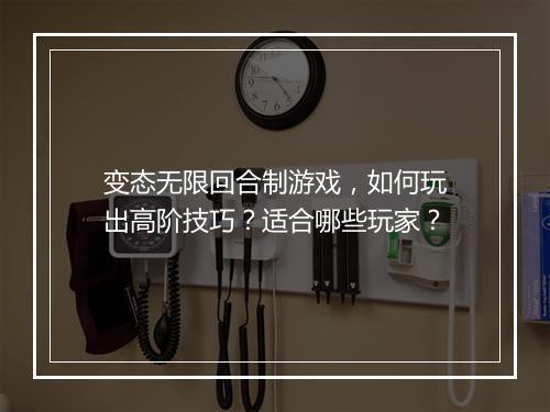 变态无限回合制游戏,如何玩出高阶技巧?适合哪些玩家?