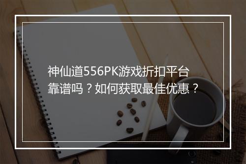 神仙道556PK游戏折扣平台靠谱吗?如何获取最佳优惠?