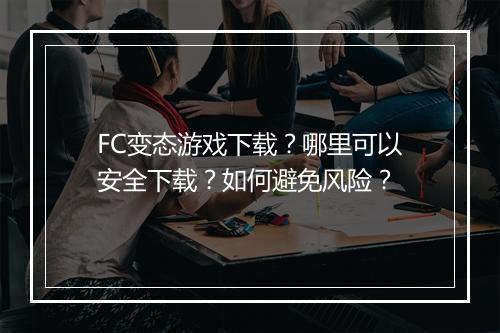 FC变态游戏下载？哪里可以安全下载？如何避免风险？