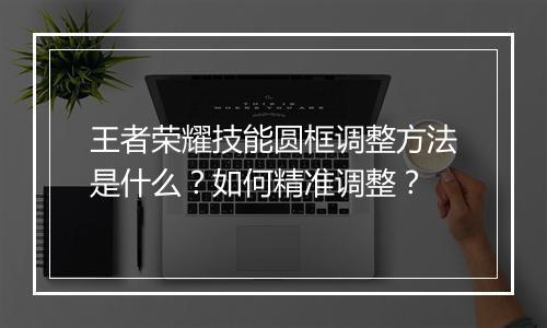 王者荣耀技能圆框调整方法是什么？如何精准调整？