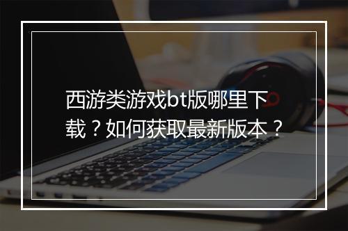 西游类游戏bt版哪里下载？如何获取最新版本？