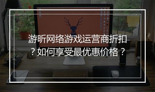 游昕网络游戏运营商折扣?如何享受最优惠价格?