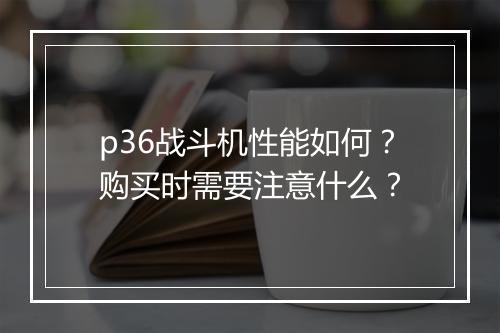 p36战斗机性能如何？购买时需要注意什么？