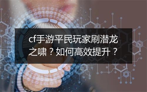 cf手游平民玩家刷潜龙之啸？如何高效提升？