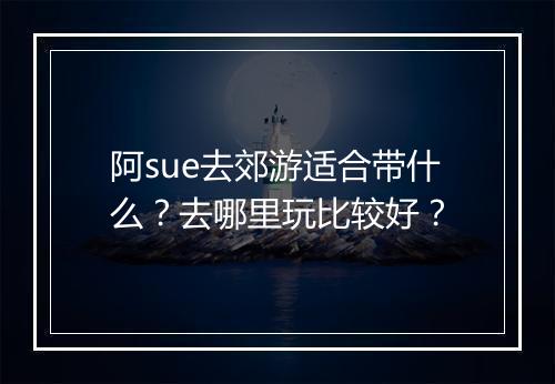 阿sue去郊游适合带什么？去哪里玩比较好？