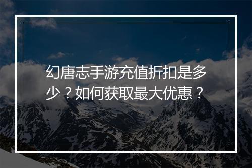 幻唐志手游充值折扣是多少？如何获取最大优惠？