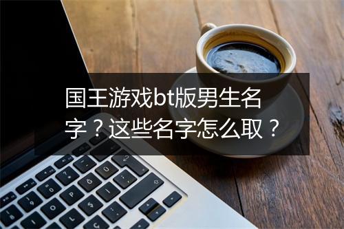 国王游戏bt版男生名字?这些名字怎么取?