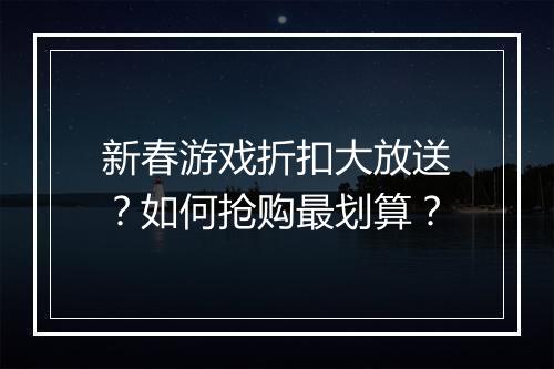 新春游戏折扣大放送？如何抢购最划算？