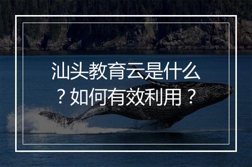 汕头教育云是什么?如何有效利用?