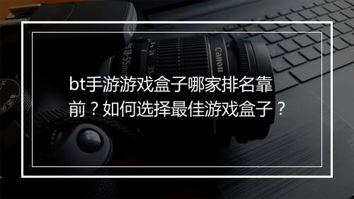 bt手游游戏盒子哪家排名靠前?如何选择最佳游戏盒子?