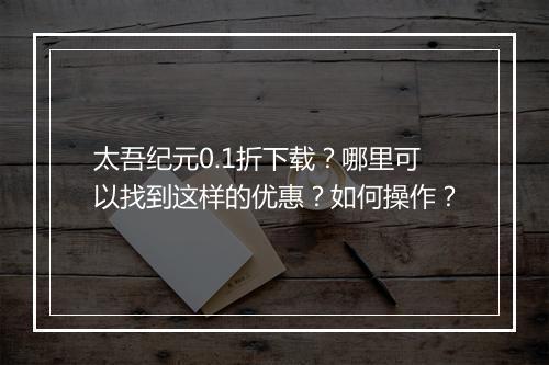 太吾纪元0.1折下载？哪里可以找到这样的优惠？如何操作？