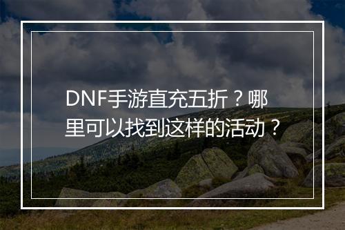 DNF手游直充五折?哪里可以找到这样的活动?