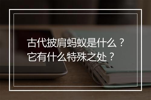 古代披肩蚂蚁是什么？它有什么特殊之处？