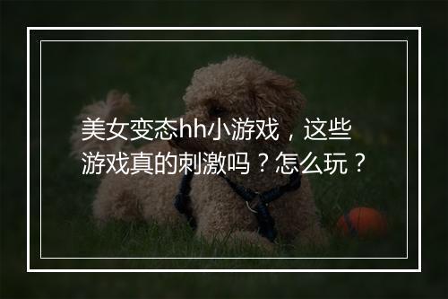 美女变态hh小游戏，这些游戏真的刺激吗？怎么玩？
