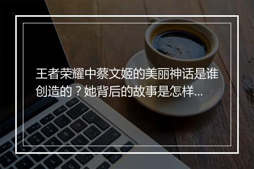 王者荣耀中蔡文姬的美丽神话是谁创造的？她背后的故事是怎样的？