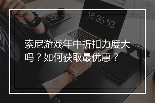 索尼游戏年中折扣力度大吗?如何获取最优惠?