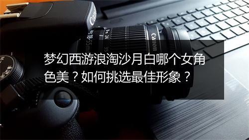 梦幻西游浪淘沙月白哪个女角色美？如何挑选最佳形象？