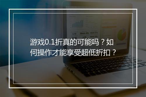 游戏0.1折真的可能吗?如何操作才能享受超低折扣?