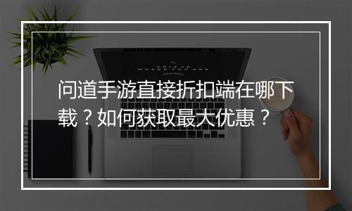问道手游直接折扣端在哪下载?如何获取最大优惠?